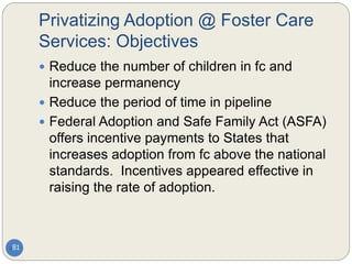 Privatizing Adoption @ Foster Care
Services: Objectives
81
 Reduce the number of children in fc and
increase permanency
 Reduce the period of time in pipeline
 Federal Adoption and Safe Family Act (ASFA)
offers incentive payments to States that
increases adoption from fc above the national
standards. Incentives appeared effective in
raising the rate of adoption.
 