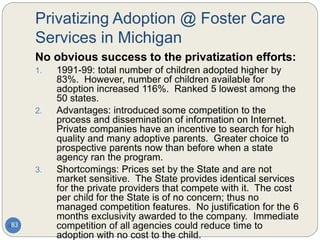 Privatizing Adoption @ Foster Care
Services in Michigan
83
No obvious success to the privatization efforts:
1. 1991-99: total number of children adopted higher by
83%. However, number of children available for
adoption increased 116%. Ranked 5 lowest among the
50 states.
2. Advantages: introduced some competition to the
process and dissemination of information on Internet.
Private companies have an incentive to search for high
quality and many adoptive parents. Greater choice to
prospective parents now than before when a state
agency ran the program.
3. Shortcomings: Prices set by the State and are not
market sensitive. The State provides identical services
for the private providers that compete with it. The cost
per child for the State is of no concern; thus no
managed competition features. No justification for the 6
months exclusivity awarded to the company. Immediate
competition of all agencies could reduce time to
adoption with no cost to the child.
 
