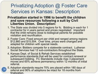 Privatizing Adoption @ Foster Care
Services in Kansas: Description
84
Privatization started in 1996 to benefit the children
and save resources following a suit by Civil
Liberties Union. Description:
1. The State was divided into 5 regions for fc. Bidding in each for 1
contractor for 4 years period and prices negotiated. Important
that the child remains close to biological parents for possible
visitation and reunification.
2. Foster Care: Fixed amount per child and ranged among regions
$12,860 and $15,504. Over time, prices were changed and
adapted for children with special needs.
3. Adoption: Bidders compete for a statewide contract. Lutheran
Social Services had 12 sub-contractors throughout the State.
4. Kansas Dept. of Social & Rehab Services established
performance standards that will be used for contract renewal or
subsequent bidding. FC Standards include max 3 placement
moves and 65% achieve permanency within 12 months of initial
referral.
5. Adoption standards require 70% are placed within 180 days of
referral and 90% of adoptions be intact for 18 months from
finalization.
 