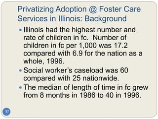 Privatizing Adoption @ Foster Care
Services in Illinois: Background
87
 Illinois had the highest number and
rate of children in fc. Number of
children in fc per 1,000 was 17.2
compared with 6.9 for the nation as a
whole, 1996.
 Social worker’s caseload was 60
compared with 25 nationwide.
 The median of length of time in fc grew
from 8 months in 1986 to 40 in 1996.
 
