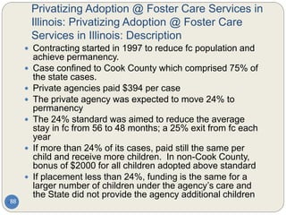 Privatizing Adoption @ Foster Care Services in
Illinois: Privatizing Adoption @ Foster Care
Services in Illinois: Description
88
 Contracting started in 1997 to reduce fc population and
achieve permanency.
 Case confined to Cook County which comprised 75% of
the state cases.
 Private agencies paid $394 per case
 The private agency was expected to move 24% to
permanency
 The 24% standard was aimed to reduce the average
stay in fc from 56 to 48 months; a 25% exit from fc each
year
 If more than 24% of its cases, paid still the same per
child and receive more children. In non-Cook County,
bonus of $2000 for all children adopted above standard
 If placement less than 24%, funding is the same for a
larger number of children under the agency’s care and
the State did not provide the agency additional children
 