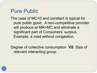 Pure Public
9
The case of MC=0 and constant is typical for
pure public good. A non-competitive provider
will produce at MR=MC and eliminate a
significant part of Consumers’ surplus.
Example, a road without congestion.
Degree of collective consumption VS. Size of
relevant interacting group.
 