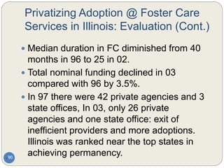 Privatizing Adoption @ Foster Care
Services in Illinois: Evaluation (Cont.)
90
 Median duration in FC diminished from 40
months in 96 to 25 in 02.
 Total nominal funding declined in 03
compared with 96 by 3.5%.
 In 97 there were 42 private agencies and 3
state offices, In 03, only 26 private
agencies and one state office: exit of
inefficient providers and more adoptions.
Illinois was ranked near the top states in
achieving permanency.
 