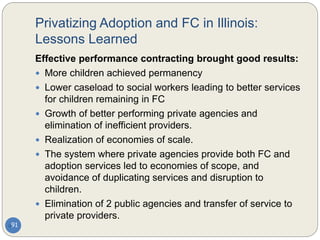 Privatizing Adoption and FC in Illinois:
Lessons Learned
91
Effective performance contracting brought good results:
 More children achieved permanency
 Lower caseload to social workers leading to better services
for children remaining in FC
 Growth of better performing private agencies and
elimination of inefficient providers.
 Realization of economies of scale.
 The system where private agencies provide both FC and
adoption services led to economies of scope, and
avoidance of duplicating services and disruption to
children.
 Elimination of 2 public agencies and transfer of service to
private providers.
 