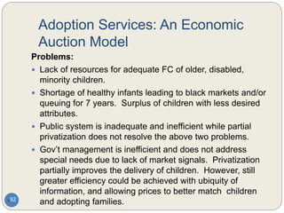 Adoption Services: An Economic
Auction Model
92
Problems:
 Lack of resources for adequate FC of older, disabled,
minority children.
 Shortage of healthy infants leading to black markets and/or
queuing for 7 years. Surplus of children with less desired
attributes.
 Public system is inadequate and inefficient while partial
privatization does not resolve the above two problems.
 Gov’t management is inefficient and does not address
special needs due to lack of market signals. Privatization
partially improves the delivery of children. However, still
greater efficiency could be achieved with ubiquity of
information, and allowing prices to better match children
and adopting families.
 