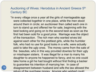 Auctioning of Wives: Herodotus in Ancient Greece 5th
Century BC
93
“In every village once a year all the girls of marriageable age
were collected together in one place, while the men stood
around them in circle; an auctioneer then called each one in
turn to stand up and offered her for sale, beginning with the
best looking and going on to the second best as soon as the
first had been sold for a good price. Marriage was the object
of the transaction. The rich men who wanted wives bid
against each other for the prettiest girls, while the humbler
folk, who had no use for good looks in a wife, were actually
paid to take the ugly ones. The money came from the sale of
the beauties, who in this way provided dowries for their ugly
or misshapen sisters. It was illegal for a man to marry his
daughter to anyone he happened to fancy, and no one could
take home a girl he had bought without first finding a backer
to guarantee his intention of marrying her. In case of
disagreement between husband and wife the law allowed the
 