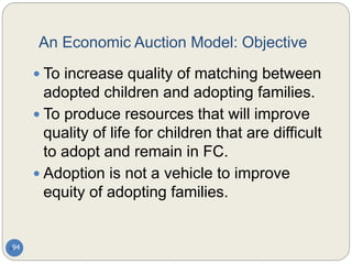 An Economic Auction Model: Objective
94
 To increase quality of matching between
adopted children and adopting families.
 To produce resources that will improve
quality of life for children that are difficult
to adopt and remain in FC.
 Adoption is not a vehicle to improve
equity of adopting families.
 
