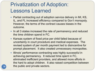 Privatization of Adoption:
Lessons Learned
98
 Partial contracting out of adoption service delivery in MI, KS,
IL, and FL increased efficiency compared to Gov’t monopoly.
However, the terms of the contract causes biases in the
outcome.
 In all 3 states increased the rate of permanency and reduced
the time children spend in FC.
 Kansas system of fixed price per child failed because of
uncertainty in court procedure and medical expenses. The
revised system of per month payment led to disincentive for
prompt placement. It also created unnecessary monopolies.
 Illinois’ performance contracting was highly successful in
achieving permanency. It reduced time spent in FC,
eliminated inefficient providers, and allowed more efforts in
the hard to adopt children. It also raised competition between
the public and private sectors.
 