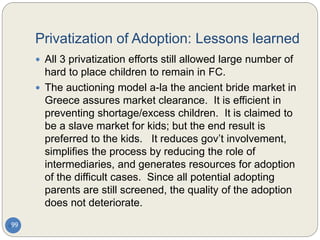 Privatization of Adoption: Lessons learned
99
 All 3 privatization efforts still allowed large number of
hard to place children to remain in FC.
 The auctioning model a-la the ancient bride market in
Greece assures market clearance. It is efficient in
preventing shortage/excess children. It is claimed to
be a slave market for kids; but the end result is
preferred to the kids. It reduces gov’t involvement,
simplifies the process by reducing the role of
intermediaries, and generates resources for adoption
of the difficult cases. Since all potential adopting
parents are still screened, the quality of the adoption
does not deteriorate.
 