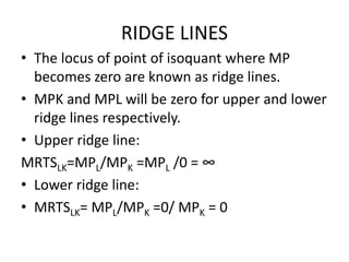 RIDGE LINES
• The locus of point of isoquant where MP
becomes zero are known as ridge lines.
• MPK and MPL will be zero for upper and lower
ridge lines respectively.
• Upper ridge line:
MRTSLK=MPL/MPK =MPL /0 = ∞
• Lower ridge line:
• MRTSLK= MPL/MPK =0/ MPK = 0
 