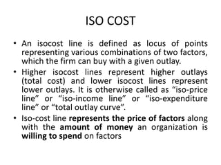 ISO COST
• An isocost line is defined as locus of points
representing various combinations of two factors,
which the firm can buy with a given outlay.
• Higher isocost lines represent higher outlays
(total cost) and lower isocost lines represent
lower outlays. It is otherwise called as “iso-price
line” or “iso-income line” or “iso-expenditure
line” or “total outlay curve”.
• Iso-cost line represents the price of factors along
with the amount of money an organization is
willing to spend on factors
 