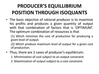 PRODUCER’S EQUILLIBRIUM
POSITION THROUGH ISOQUANTS
• The basic objective of rational producer is to maximize
his profits and produces a given quantity of output
with that combination of factors that is ‘OPTIMUM’.
The optimum combination of resources is that
(1) Which minimize the cost of production for producing a
given level of output.
(2) Which produce maximum level of output for a given cost
of production.
• Thus, there are 2 cases of producer’s equilibrium:
1. Minimization of cost subject to an output constraint.
2. Maximization of output subject to a cost constraint.
 