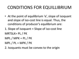 CONDITIONS FOR EQUILLIBRIUM
• At the point of equilibrium ‘e’, slope of isoquant
and slope of iso-cost line is equal. Thus, the
conditions of producer’s equilibrium are:
1. Slope of isoquant = Slope of iso-cost line
MRTSLK= PL / PK
MPL / MPK = PL / PK
MPL / PL = MPK / PK
2. Isoquants must be convex to the origin
 