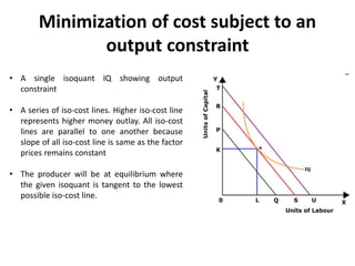 Minimization of cost subject to an
output constraint
• A single isoquant IQ showing output
constraint
• A series of iso-cost lines. Higher iso-cost line
represents higher money outlay. All iso-cost
lines are parallel to one another because
slope of all iso-cost line is same as the factor
prices remains constant
• The producer will be at equilibrium where
the given isoquant is tangent to the lowest
possible iso-cost line.
 