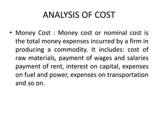 ANALYSIS OF COST
• Money Cost : Money cost or nominal cost is
the total money expenses incurred by a firm in
producing a commodity. It includes: cost of
raw materials, payment of wages and salaries
payment of rent, interest on capital, expenses
on fuel and power, expenses on transportation
and so on.
 