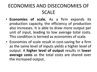 ECONOMIES AND DISECONOMIES OF
SCALE
• Economies of scale, As a firm expands its
production capacity, the efficiency of production
also increases. It is able to draw more output per
unit of input, leading to low average total costs.
This condition is termed as economies of scale.
• Economies of scale result in cost-saving for a firm
as the same level of inputs yields a higher level of
output. A higher level of output results in lower
average costs as the total costs are shared over
the increased output.
 