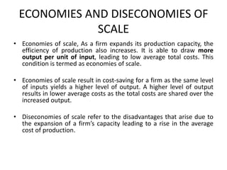ECONOMIES AND DISECONOMIES OF
SCALE
• Economies of scale, As a firm expands its production capacity, the
efficiency of production also increases. It is able to draw more
output per unit of input, leading to low average total costs. This
condition is termed as economies of scale.
• Economies of scale result in cost-saving for a firm as the same level
of inputs yields a higher level of output. A higher level of output
results in lower average costs as the total costs are shared over the
increased output.
• Diseconomies of scale refer to the disadvantages that arise due to
the expansion of a firm’s capacity leading to a rise in the average
cost of production.
 
