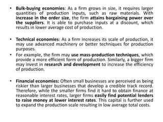 • Bulk-buying economies: As a firm grows in size, it requires larger
quantities of production inputs, such as raw materials. With
increase in the order size, the firm attains bargaining power over
the suppliers. It is able to purchase inputs at a discount, which
results in lower average cost of production.
• Technical economies: As a firm increases its scale of production, it
may use advanced machinery or better techniques for production
purposes.
• For example, the firm may use mass-production techniques, which
provide a more efficient form of production. Similarly, a bigger firm
may invest in research and development to increase the efficiency
of production.
• Financial economies: Often small businesses are perceived as being
riskier than larger businesses that develop a credible track record.
Therefore, while the smaller firms find it hard to obtain finance at
reasonable interest rates, larger firms easily find potential lenders
to raise money at lower interest rates. This capital is further used
to expand the production scale resulting in low average total costs.
 