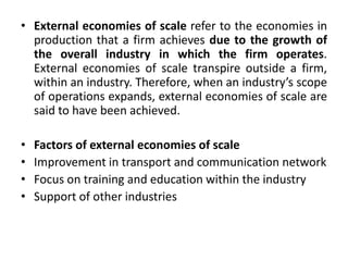 • External economies of scale refer to the economies in
production that a firm achieves due to the growth of
the overall industry in which the firm operates.
External economies of scale transpire outside a firm,
within an industry. Therefore, when an industry’s scope
of operations expands, external economies of scale are
said to have been achieved.
• Factors of external economies of scale
• Improvement in transport and communication network
• Focus on training and education within the industry
• Support of other industries
 