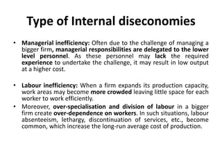 Type of Internal diseconomies
• Managerial inefficiency: Often due to the challenge of managing a
bigger firm, managerial responsibilities are delegated to the lower
level personnel. As these personnel may lack the required
experience to undertake the challenge, it may result in low output
at a higher cost.
• Labour inefficiency: When a firm expands its production capacity,
work areas may become more crowded leaving little space for each
worker to work efficiently.
• Moreover, over-specialisation and division of labour in a bigger
firm create over-dependence on workers. In such situations, labour
absenteeism, lethargy, discontinuation of services, etc., become
common, which increase the long-run average cost of production.
 