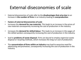 External diseconomies of scale
• External diseconomies of scale refer to the disadvantages that arise due to an
increase in the number of firms in an industry-leading to overproduction.
• Factors of external diseconomies of scale
• increases the demand for raw materials. This leads to an increase in the prices of
raw materials consequently increasing the cost of production in the industry.
• increases the demand for skilled labour. This leads to an increase in the wages of
the skilled workers consequently increasing the cost of production in the industry.
• lead to problems of waste disposal. Firms are bound to employ expensive waste
disposal or recycling methods, which increases the long-run cost of production.
• The concentration of firms within an industry may lead to excessive need for
advertising and promotion, consequently increasing the cost of production in the
industry.
 