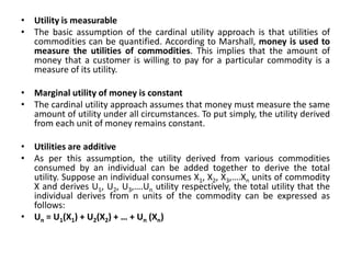 • Utility is measurable
• The basic assumption of the cardinal utility approach is that utilities of
commodities can be quantified. According to Marshall, money is used to
measure the utilities of commodities. This implies that the amount of
money that a customer is willing to pay for a particular commodity is a
measure of its utility.
• Marginal utility of money is constant
• The cardinal utility approach assumes that money must measure the same
amount of utility under all circumstances. To put simply, the utility derived
from each unit of money remains constant.
• Utilities are additive
• As per this assumption, the utility derived from various commodities
consumed by an individual can be added together to derive the total
utility. Suppose an individual consumes X1, X2, X3,….Xn units of commodity
X and derives U1, U2, U3,….Un utility respectively, the total utility that the
individual derives from n units of the commodity can be expressed as
follows:
• Un = U1(X1) + U2(X2) + … + Un (Xn)
 