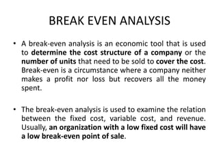 BREAK EVEN ANALYSIS
• A break-even analysis is an economic tool that is used
to determine the cost structure of a company or the
number of units that need to be sold to cover the cost.
Break-even is a circumstance where a company neither
makes a profit nor loss but recovers all the money
spent.
• The break-even analysis is used to examine the relation
between the fixed cost, variable cost, and revenue.
Usually, an organization with a low fixed cost will have
a low break-even point of sale.
 