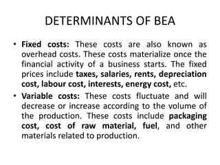 DETERMINANTS OF BEA
• Fixed costs: These costs are also known as
overhead costs. These costs materialize once the
financial activity of a business starts. The fixed
prices include taxes, salaries, rents, depreciation
cost, labour cost, interests, energy cost, etc.
• Variable costs: These costs fluctuate and will
decrease or increase according to the volume of
the production. These costs include packaging
cost, cost of raw material, fuel, and other
materials related to production.
 