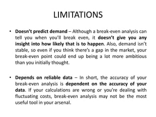 LIMITATIONS
• Doesn’t predict demand – Although a break-even analysis can
tell you when you’ll break even, it doesn’t give you any
insight into how likely that is to happen. Also, demand isn’t
stable, so even if you think there’s a gap in the market, your
break-even point could end up being a lot more ambitious
than you initially thought.
• Depends on reliable data – In short, the accuracy of your
break-even analysis is dependent on the accuracy of your
data. If your calculations are wrong or you’re dealing with
fluctuating costs, break-even analysis may not be the most
useful tool in your arsenal.
 