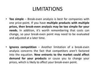 LIMITATIONS
• Too simple – Break-even analysis is best for companies with
one price-point. If you have multiple products with multiple
prices, then break-even analysis may be too simple for your
needs. In addition, it’s worth remembering that costs can
change, so your break-even point may need to be evaluated
and adjusted at a later time.
• Ignores competition – Another limitation of a break-even
analysis concerns the fact that competitors aren’t factored
into the equation. New entrants to the market could affect
demand for your products or cause you to change your
prices, which is likely to affect your break-even point.
 