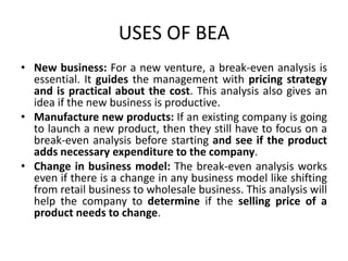 USES OF BEA
• New business: For a new venture, a break-even analysis is
essential. It guides the management with pricing strategy
and is practical about the cost. This analysis also gives an
idea if the new business is productive.
• Manufacture new products: If an existing company is going
to launch a new product, then they still have to focus on a
break-even analysis before starting and see if the product
adds necessary expenditure to the company.
• Change in business model: The break-even analysis works
even if there is a change in any business model like shifting
from retail business to wholesale business. This analysis will
help the company to determine if the selling price of a
product needs to change.
 