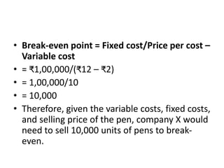 • Break-even point = Fixed cost/Price per cost –
Variable cost
• = ₹1,00,000/(₹12 – ₹2)
• = 1,00,000/10
• = 10,000
• Therefore, given the variable costs, fixed costs,
and selling price of the pen, company X would
need to sell 10,000 units of pens to break-
even.
 