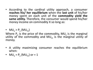 • According to the cardinal utility approach, a consumer
reaches his/ her equilibrium when the last unit of his/her
money spent on each unit of the commodity yield the
same utility. Therefore, the consumer would spend his/her
money income on commodity X so long as:
• MUx > Px (MUm)
Where Px is the price of the commodity, MUx is the marginal
utility of the commodity and MUm is the marginal utility of
money.
• A utility maximizing consumer reaches the equilibrium
when:
• MUx = Px (MUm) or = 1
 