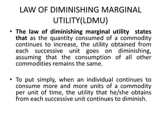 LAW OF DIMINISHING MARGINAL
UTILITY(LDMU)
• The law of diminishing marginal utility states
that as the quantity consumed of a commodity
continues to increase, the utility obtained from
each successive unit goes on diminishing,
assuming that the consumption of all other
commodities remains the same.
• To put simply, when an individual continues to
consume more and more units of a commodity
per unit of time, the utility that he/she obtains
from each successive unit continues to diminish.
 