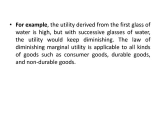• For example, the utility derived from the first glass of
water is high, but with successive glasses of water,
the utility would keep diminishing. The law of
diminishing marginal utility is applicable to all kinds
of goods such as consumer goods, durable goods,
and non-durable goods.
 