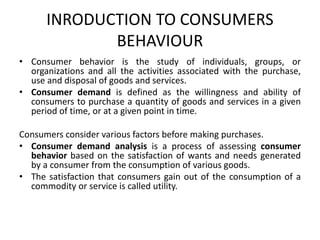 INRODUCTION TO CONSUMERS
BEHAVIOUR
• Consumer behavior is the study of individuals, groups, or
organizations and all the activities associated with the purchase,
use and disposal of goods and services.
• Consumer demand is defined as the willingness and ability of
consumers to purchase a quantity of goods and services in a given
period of time, or at a given point in time.
Consumers consider various factors before making purchases.
• Consumer demand analysis is a process of assessing consumer
behavior based on the satisfaction of wants and needs generated
by a consumer from the consumption of various goods.
• The satisfaction that consumers gain out of the consumption of a
commodity or service is called utility.
 