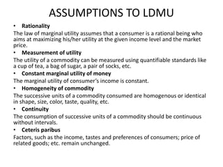 ASSUMPTIONS TO LDMU
• Rationality
The law of marginal utility assumes that a consumer is a rational being who
aims at maximizing his/her utility at the given income level and the market
price.
• Measurement of utility
The utility of a commodity can be measured using quantifiable standards like
a cup of tea, a bag of sugar, a pair of socks, etc.
• Constant marginal utility of money
The marginal utility of consumer’s income is constant.
• Homogeneity of commodity
The successive units of a commodity consumed are homogenous or identical
in shape, size, color, taste, quality, etc.
• Continuity
The consumption of successive units of a commodity should be continuous
without intervals.
• Ceteris paribus
Factors, such as the income, tastes and preferences of consumers; price of
related goods; etc. remain unchanged.
 