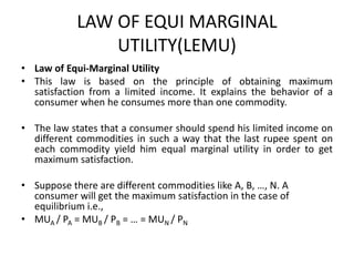 LAW OF EQUI MARGINAL
UTILITY(LEMU)
• Law of Equi-Marginal Utility
• This law is based on the principle of obtaining maximum
satisfaction from a limited income. It explains the behavior of a
consumer when he consumes more than one commodity.
• The law states that a consumer should spend his limited income on
different commodities in such a way that the last rupee spent on
each commodity yield him equal marginal utility in order to get
maximum satisfaction.
• Suppose there are different commodities like A, B, …, N. A
consumer will get the maximum satisfaction in the case of
equilibrium i.e.,
• MUA / PA = MUB / PB = … = MUN / PN
 