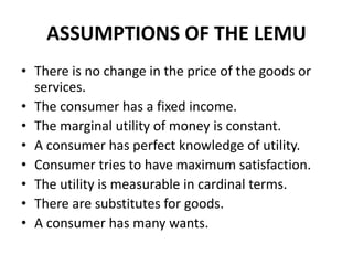 ASSUMPTIONS OF THE LEMU
• There is no change in the price of the goods or
services.
• The consumer has a fixed income.
• The marginal utility of money is constant.
• A consumer has perfect knowledge of utility.
• Consumer tries to have maximum satisfaction.
• The utility is measurable in cardinal terms.
• There are substitutes for goods.
• A consumer has many wants.
 