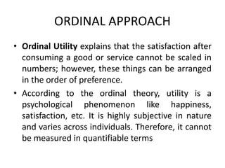 ORDINAL APPROACH
• Ordinal Utility explains that the satisfaction after
consuming a good or service cannot be scaled in
numbers; however, these things can be arranged
in the order of preference.
• According to the ordinal theory, utility is a
psychological phenomenon like happiness,
satisfaction, etc. It is highly subjective in nature
and varies across individuals. Therefore, it cannot
be measured in quantifiable terms
 