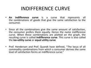 INDIFFERENCE CURVE
• An indifference curve is a curve that represents all
the combinations of goods that give the same satisfaction to the
consumer.
• Since all the combinations give the same amount of satisfaction,
the consumer prefers them equally. Hence the name indifference
curve. When these combinations are plotted on the graph, the
resulting curve is called indifference curve. This curve is also called
the iso-utility curve or equal utility curve
• Prof. Henderson and Prof. Quandt have defined, “The locus of all
commodity combinations from which a consumer derives the same
level of satisfaction forms an indifference curve.”
 