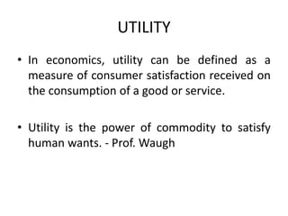 UTILITY
• In economics, utility can be defined as a
measure of consumer satisfaction received on
the consumption of a good or service.
• Utility is the power of commodity to satisfy
human wants. - Prof. Waugh
 