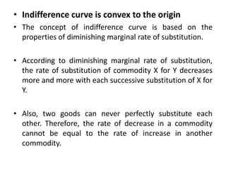 • Indifference curve is convex to the origin
• The concept of indifference curve is based on the
properties of diminishing marginal rate of substitution.
• According to diminishing marginal rate of substitution,
the rate of substitution of commodity X for Y decreases
more and more with each successive substitution of X for
Y.
• Also, two goods can never perfectly substitute each
other. Therefore, the rate of decrease in a commodity
cannot be equal to the rate of increase in another
commodity.
 