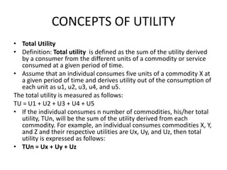 CONCEPTS OF UTILITY
• Total Utility
• Definition: Total utility is defined as the sum of the utility derived
by a consumer from the different units of a commodity or service
consumed at a given period of time.
• Assume that an individual consumes five units of a commodity X at
a given period of time and derives utility out of the consumption of
each unit as u1, u2, u3, u4, and u5.
The total utility is measured as follows:
TU = U1 + U2 + U3 + U4 + U5
• If the individual consumes n number of commodities, his/her total
utility, TUn, will be the sum of the utility derived from each
commodity. For example, an individual consumes commodities X, Y,
and Z and their respective utilities are Ux, Uy, and Uz, then total
utility is expressed as follows:
• TUn = Ux + Uy + Uz
 