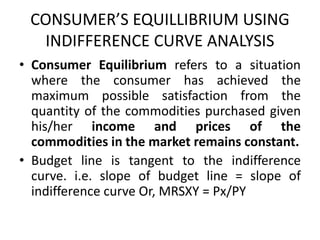 CONSUMER’S EQUILLIBRIUM USING
INDIFFERENCE CURVE ANALYSIS
• Consumer Equilibrium refers to a situation
where the consumer has achieved the
maximum possible satisfaction from the
quantity of the commodities purchased given
his/her income and prices of the
commodities in the market remains constant.
• Budget line is tangent to the indifference
curve. i.e. slope of budget line = slope of
indifference curve Or, MRSXY = Px/PY
 