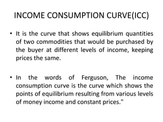INCOME CONSUMPTION CURVE(ICC)
• It is the curve that shows equilibrium quantities
of two commodities that would be purchased by
the buyer at different levels of income, keeping
prices the same.
• In the words of Ferguson, The income
consumption curve is the curve which shows the
points of equilibrium resulting from various levels
of money income and constant prices."
 