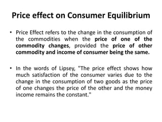 Price effect on Consumer Equilibrium
• Price Effect refers to the change in the consumption of
the commodities when the price of one of the
commodity changes, provided the price of other
commodity and income of consumer being the same.
• In the words of Lipsey, "The price effect shows how
much satisfaction of the consumer varies due to the
change in the consumption of two goods as the price
of one changes the price of the other and the money
income remains the constant."
 
