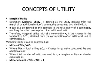 CONCEPTS OF UTILITY
• Marginal Utility
• Definition: Marginal utility is defined as the utility derived from the
marginal or additional unit of a commodity consumed by an individual.
• It can also be defined as the addition to the total utility of a commodity
resulting from the consumption of an additional unit.
• Therefore, marginal utility, MU of a commodity X, is the change in the
total utility, ∆ TU, attained from the consumption of an additional unit of
commodity X.
Mathematically, it can be expressed as:
• MUx = ∆ TUx / ∆ Qx
• Where TUx = Total utility, ∆Qx = Change in quantity consumed by one
additional unit
• When total number of unit consumed is n, a marginal utility can also be
expressed as:
• MU of nth unit = TUn – TUn – 1
 