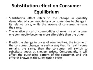 Substitution effect on Consumer
Equilibrium
• Substitution effect refers to the change in quantity
demanded of a commodity by a consumer due to change in
its relative price, while the income of consumer remains
the same.
• The relative prices of commodities change. In such a case,
one commodity becomes more affordable than the other.
• If with the change in prices of commodities, the income of
the consumer changes in such a way that his real income
remains the same, then the consumer will switch to
substitute goods at cheaper prices. Consequently, It will
affect the purchasing pattern of the consumer, and this
effect is known as the Substitution Effect
 