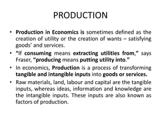 PRODUCTION
• Production in Economics is sometimes defined as the
creation of utility or the creation of wants – satisfying
goods’ and services.
• “If consuming means extracting utilities from,” says
Fraser, “producing means putting utility into.”
• In economics, Production is a process of transforming
tangible and intangible inputs into goods or services.
• Raw materials, land, labour and capital are the tangible
inputs, whereas ideas, information and knowledge are
the intangible inputs. These inputs are also known as
factors of production.
 